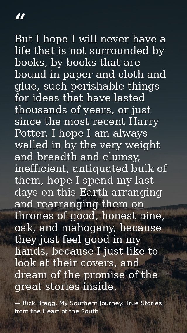 But I hope I will never have a life that is not surrounded by books, by books that are bound in paper and cloth and glue — Rick Bragg, My Southern Journey: True Stories from the Heart of the South