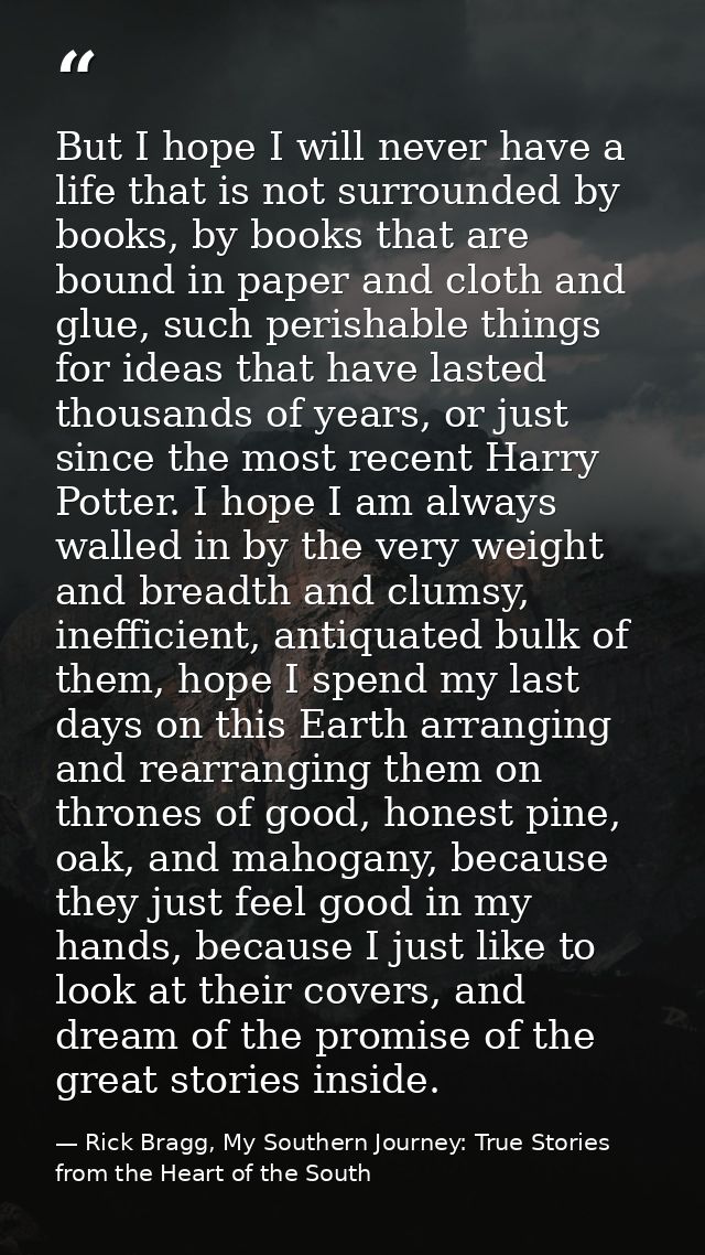 But I hope I will never have a life that is not surrounded by books, by books that are bound in paper and cloth and glue — Rick Bragg, My Southern Journey: True Stories from the Heart of the South