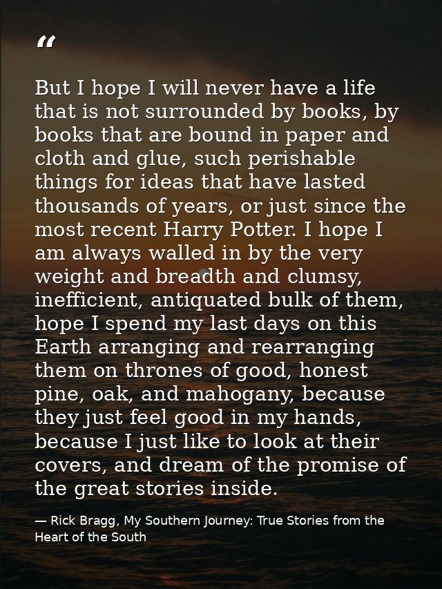 But I hope I will never have a life that is not surrounded by books, by books that are bound in paper and cloth and glue — Rick Bragg, My Southern Journey: True Stories from the Heart of the South