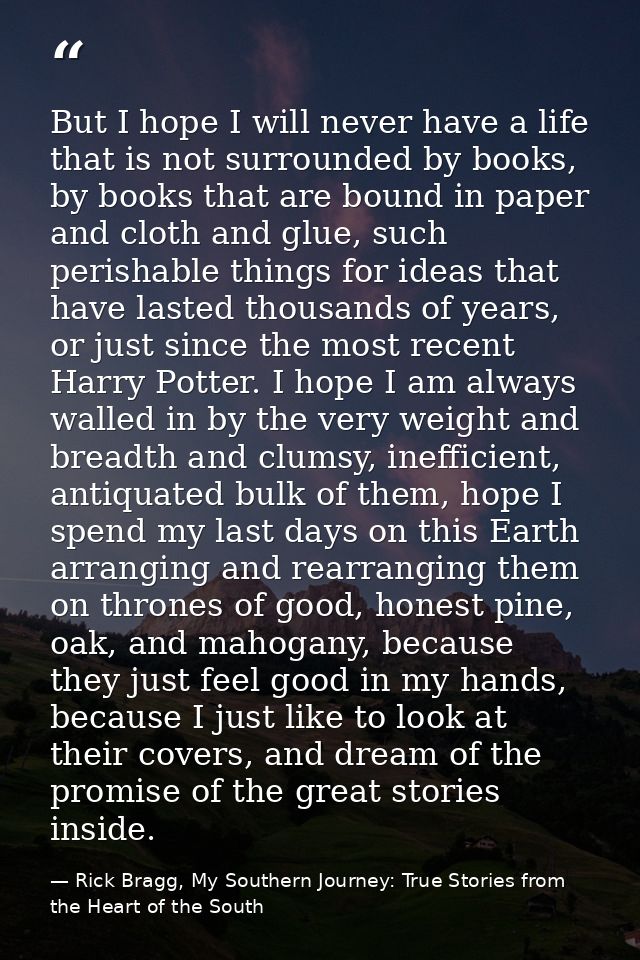 But I hope I will never have a life that is not surrounded by books, by books that are bound in paper and cloth and glue — Rick Bragg, My Southern Journey: True Stories from the Heart of the South