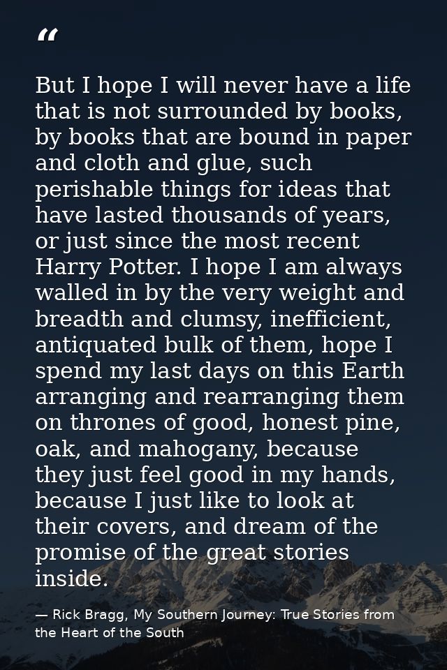 But I hope I will never have a life that is not surrounded by books, by books that are bound in paper and cloth and glue — Rick Bragg, My Southern Journey: True Stories from the Heart of the South