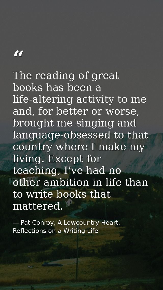 The reading of great books has been a life-altering activity to me and, for better or worse, brought me singing and lang — Pat Conroy, A Lowcountry Heart: Reflections on a Writing Life