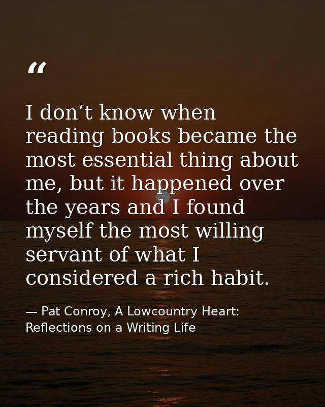 I don’t know when reading books became the most essential thing about me, but it happened over the years and I found mys — Pat Conroy, A Lowcountry Heart: Reflections on a Writing Life