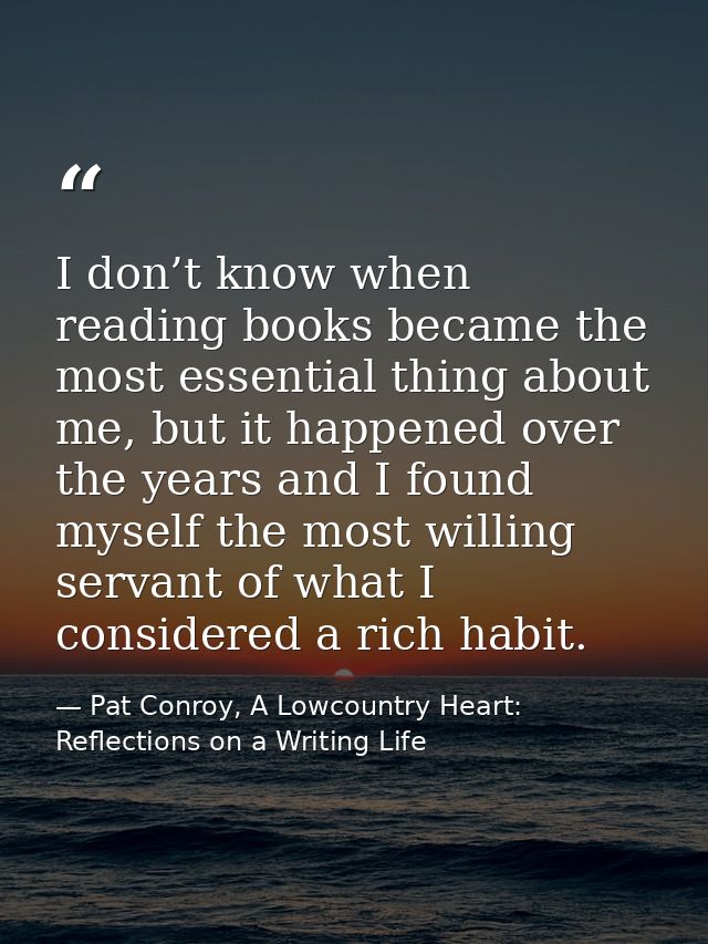 I don’t know when reading books became the most essential thing about me, but it happened over the years and I found mys — Pat Conroy, A Lowcountry Heart: Reflections on a Writing Life