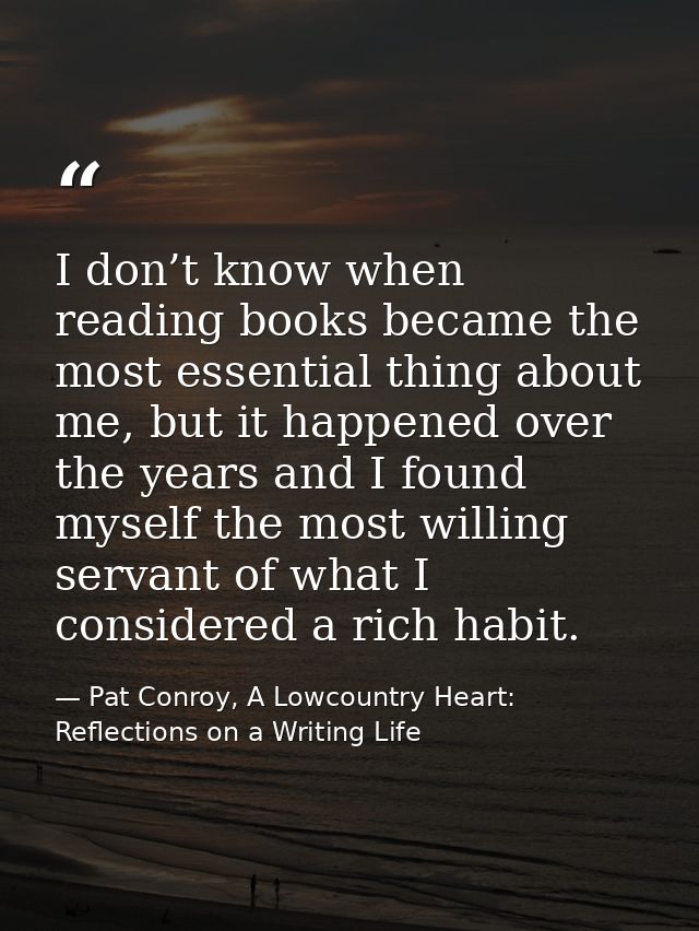 I don’t know when reading books became the most essential thing about me, but it happened over the years and I found mys — Pat Conroy, A Lowcountry Heart: Reflections on a Writing Life