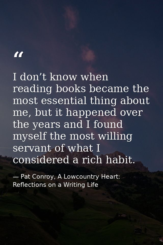 I don’t know when reading books became the most essential thing about me, but it happened over the years and I found mys — Pat Conroy, A Lowcountry Heart: Reflections on a Writing Life