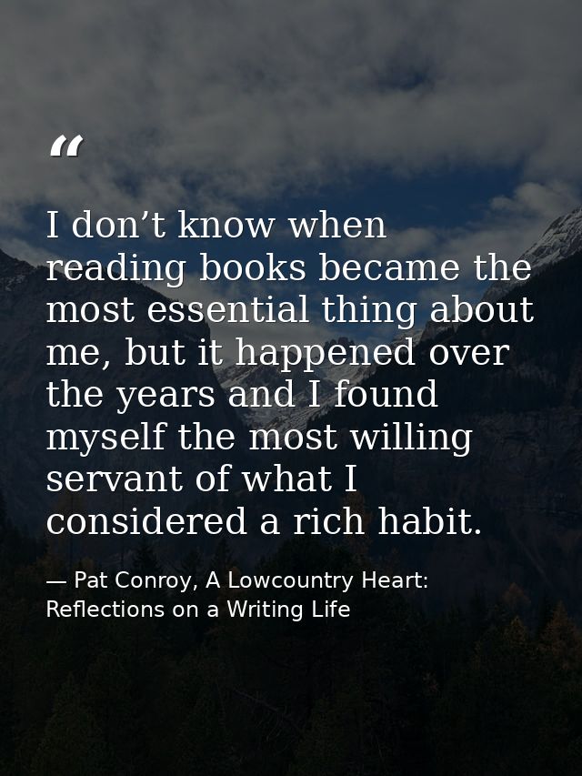 I don’t know when reading books became the most essential thing about me, but it happened over the years and I found mys — Pat Conroy, A Lowcountry Heart: Reflections on a Writing Life