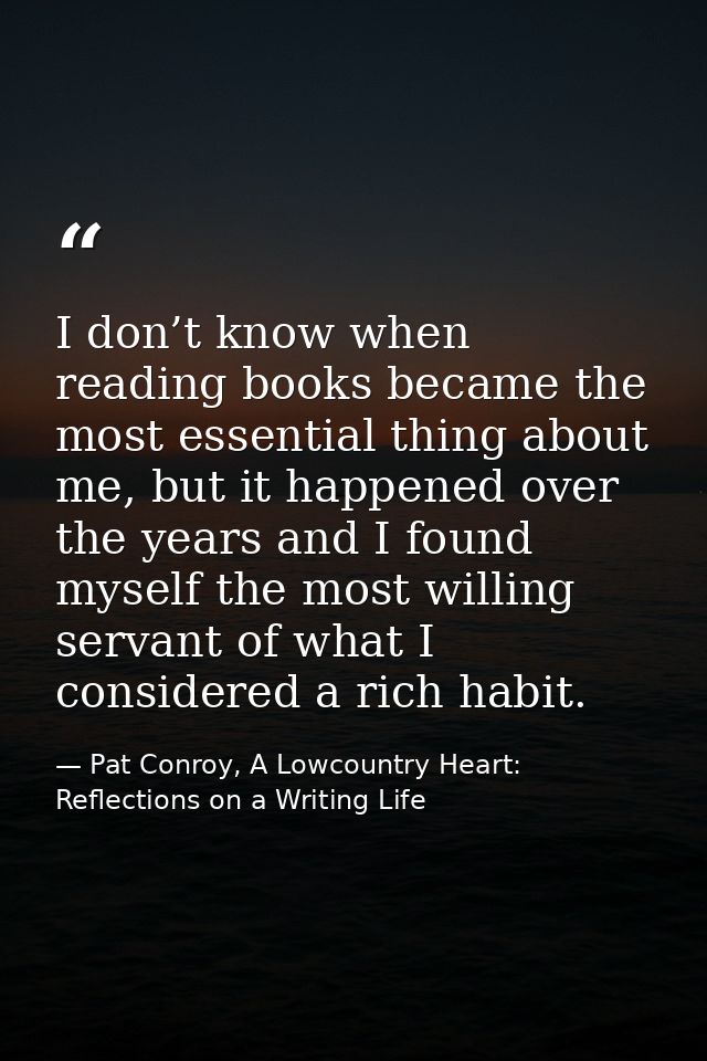 I don’t know when reading books became the most essential thing about me, but it happened over the years and I found mys — Pat Conroy, A Lowcountry Heart: Reflections on a Writing Life