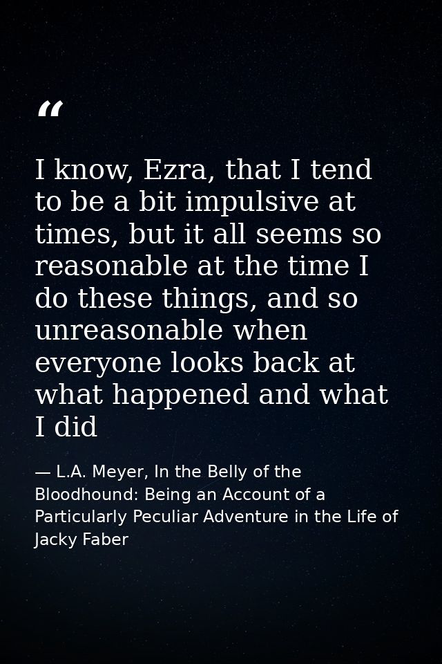 I know, Ezra, that I tend to be a bit impulsive at times, but it all seems so reasonable at the time I do these things,  — L.A. Meyer, In the Belly of the Bloodhound: Being an Account of a Particularly Peculiar Adventure in the Life of Jacky Faber