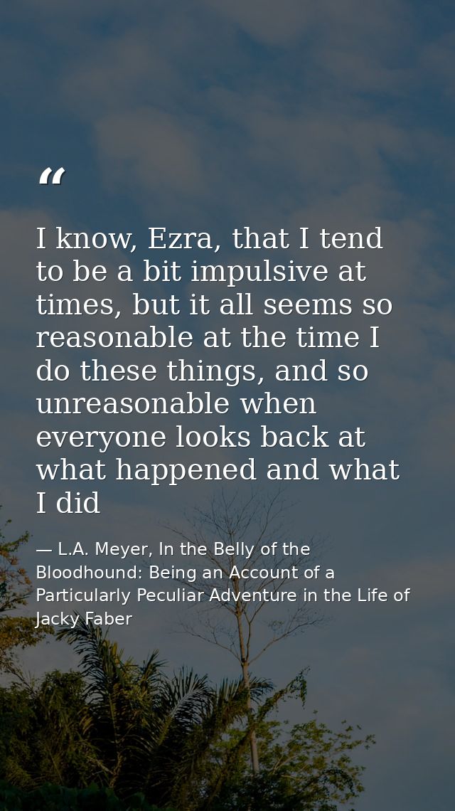I know, Ezra, that I tend to be a bit impulsive at times, but it all seems so reasonable at the time I do these things,  — L.A. Meyer, In the Belly of the Bloodhound: Being an Account of a Particularly Peculiar Adventure in the Life of Jacky Faber
