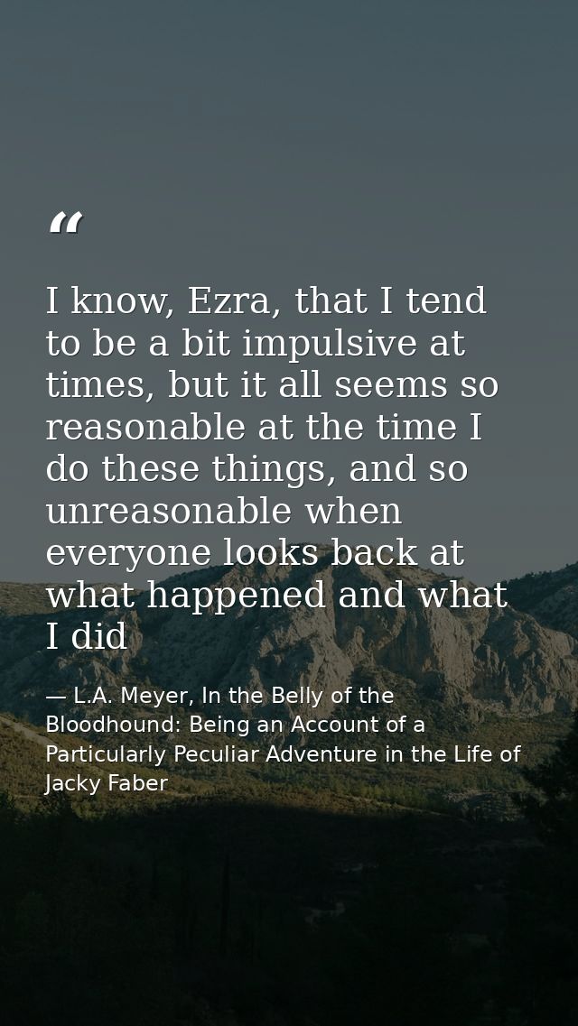 I know, Ezra, that I tend to be a bit impulsive at times, but it all seems so reasonable at the time I do these things,  — L.A. Meyer, In the Belly of the Bloodhound: Being an Account of a Particularly Peculiar Adventure in the Life of Jacky Faber
