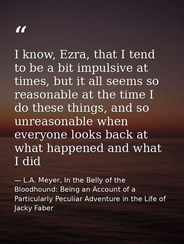 I know, Ezra, that I tend to be a bit impulsive at times, but it all seems so reasonable at the time I do these things,  — L.A. Meyer, In the Belly of the Bloodhound: Being an Account of a Particularly Peculiar Adventure in the Life of Jacky Faber
