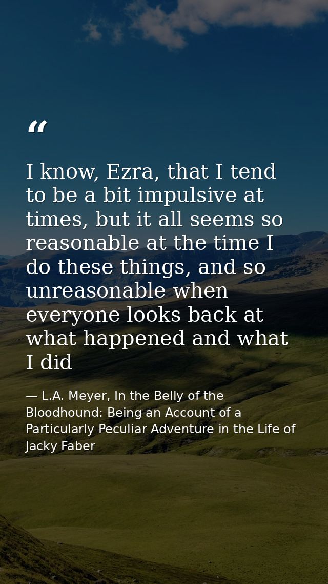 I know, Ezra, that I tend to be a bit impulsive at times, but it all seems so reasonable at the time I do these things,  — L.A. Meyer, In the Belly of the Bloodhound: Being an Account of a Particularly Peculiar Adventure in the Life of Jacky Faber