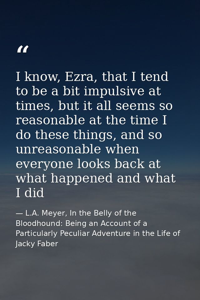 I know, Ezra, that I tend to be a bit impulsive at times, but it all seems so reasonable at the time I do these things,  — L.A. Meyer, In the Belly of the Bloodhound: Being an Account of a Particularly Peculiar Adventure in the Life of Jacky Faber