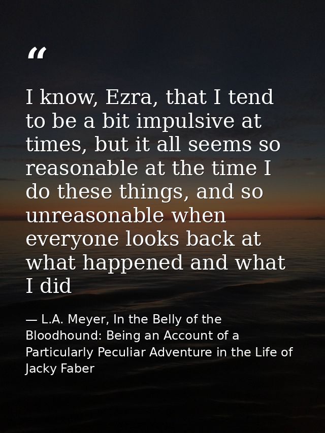 I know, Ezra, that I tend to be a bit impulsive at times, but it all seems so reasonable at the time I do these things,  — L.A. Meyer, In the Belly of the Bloodhound: Being an Account of a Particularly Peculiar Adventure in the Life of Jacky Faber