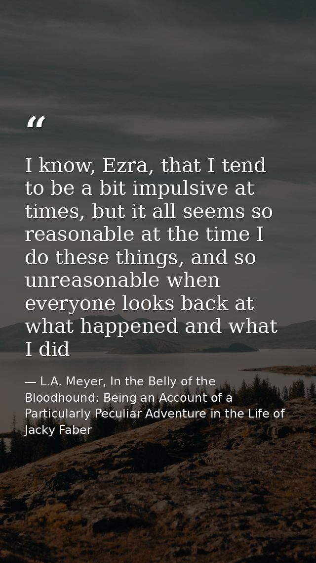 I know, Ezra, that I tend to be a bit impulsive at times, but it all seems so reasonable at the time I do these things,  — L.A. Meyer, In the Belly of the Bloodhound: Being an Account of a Particularly Peculiar Adventure in the Life of Jacky Faber