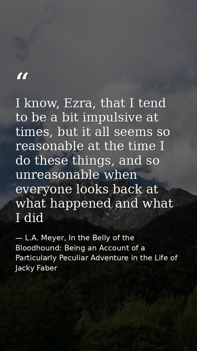 I know, Ezra, that I tend to be a bit impulsive at times, but it all seems so reasonable at the time I do these things,  — L.A. Meyer, In the Belly of the Bloodhound: Being an Account of a Particularly Peculiar Adventure in the Life of Jacky Faber
