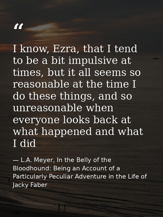 I know, Ezra, that I tend to be a bit impulsive at times, but it all seems so reasonable at the time I do these things,  — L.A. Meyer, In the Belly of the Bloodhound: Being an Account of a Particularly Peculiar Adventure in the Life of Jacky Faber