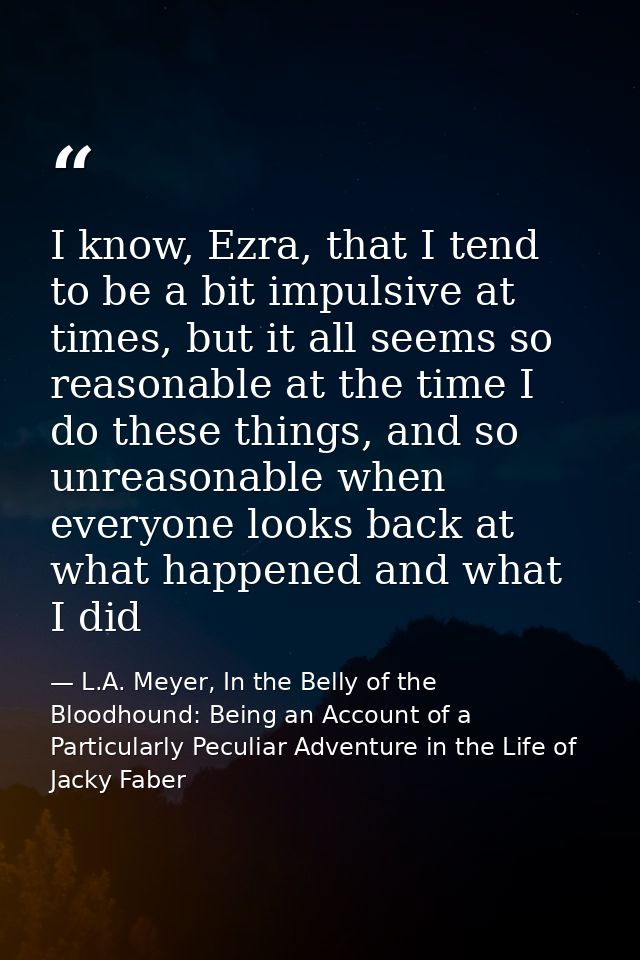 I know, Ezra, that I tend to be a bit impulsive at times, but it all seems so reasonable at the time I do these things,  — L.A. Meyer, In the Belly of the Bloodhound: Being an Account of a Particularly Peculiar Adventure in the Life of Jacky Faber