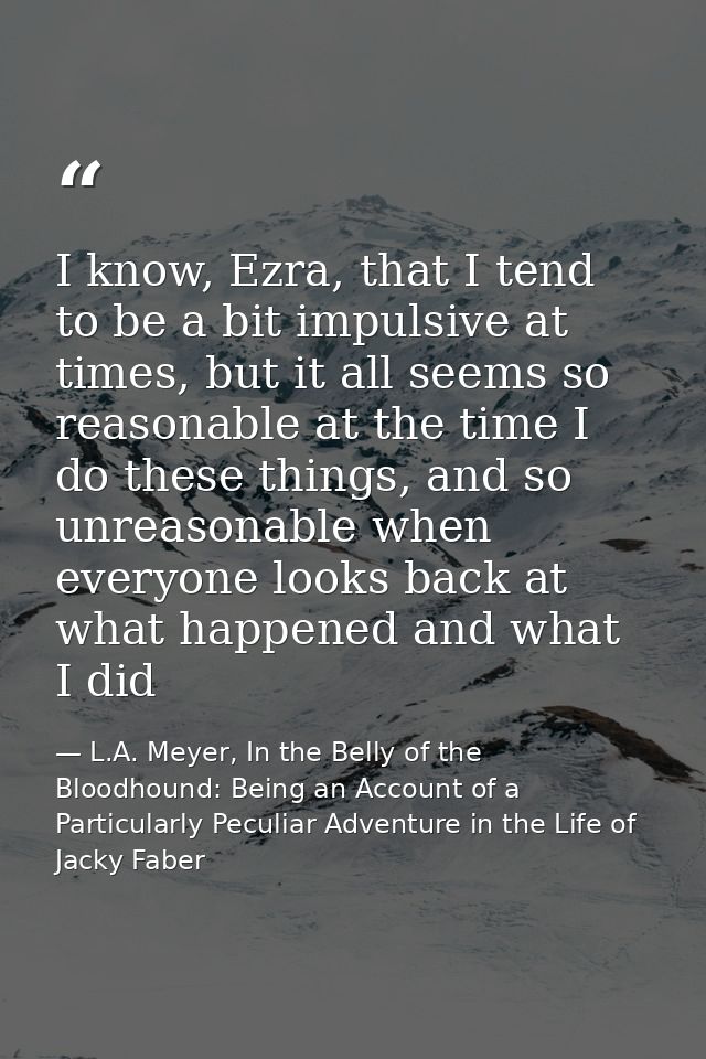 I know, Ezra, that I tend to be a bit impulsive at times, but it all seems so reasonable at the time I do these things,  — L.A. Meyer, In the Belly of the Bloodhound: Being an Account of a Particularly Peculiar Adventure in the Life of Jacky Faber