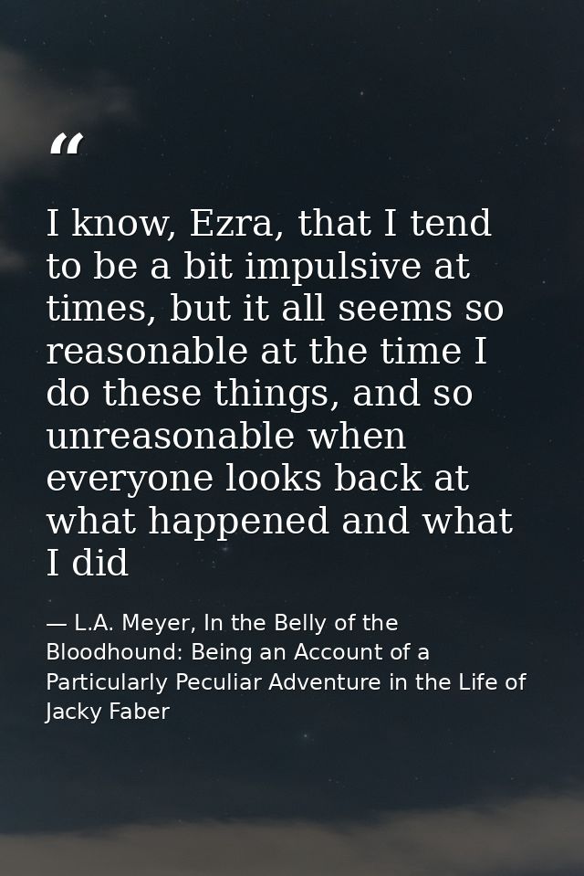 I know, Ezra, that I tend to be a bit impulsive at times, but it all seems so reasonable at the time I do these things,  — L.A. Meyer, In the Belly of the Bloodhound: Being an Account of a Particularly Peculiar Adventure in the Life of Jacky Faber
