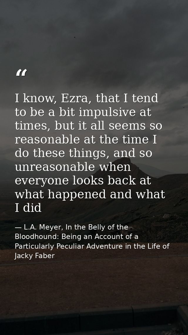 I know, Ezra, that I tend to be a bit impulsive at times, but it all seems so reasonable at the time I do these things,  — L.A. Meyer, In the Belly of the Bloodhound: Being an Account of a Particularly Peculiar Adventure in the Life of Jacky Faber
