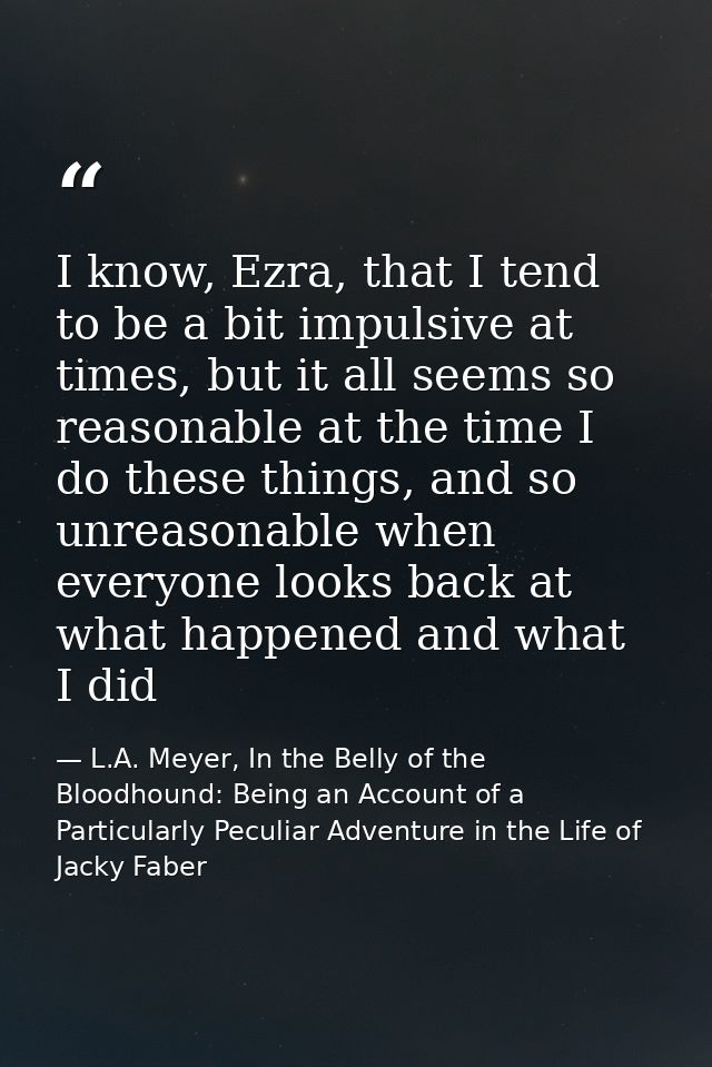 I know, Ezra, that I tend to be a bit impulsive at times, but it all seems so reasonable at the time I do these things,  — L.A. Meyer, In the Belly of the Bloodhound: Being an Account of a Particularly Peculiar Adventure in the Life of Jacky Faber