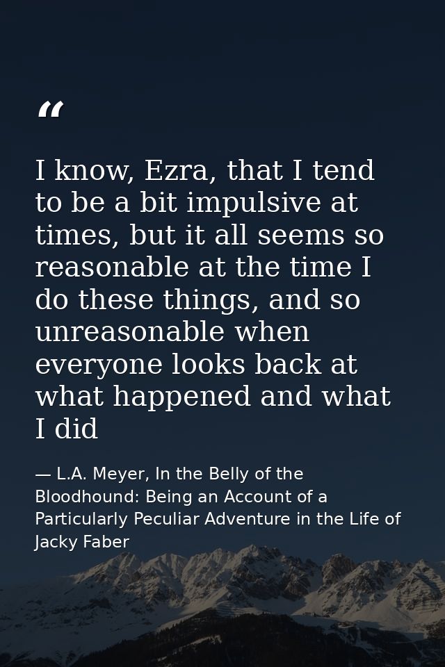 I know, Ezra, that I tend to be a bit impulsive at times, but it all seems so reasonable at the time I do these things,  — L.A. Meyer, In the Belly of the Bloodhound: Being an Account of a Particularly Peculiar Adventure in the Life of Jacky Faber
