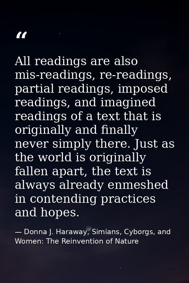 All readings are also mis-readings, re-readings, partial readings, imposed readings, and imagined readings of a text tha — Donna J. Haraway, Simians, Cyborgs, and Women: The Reinvention of Nature