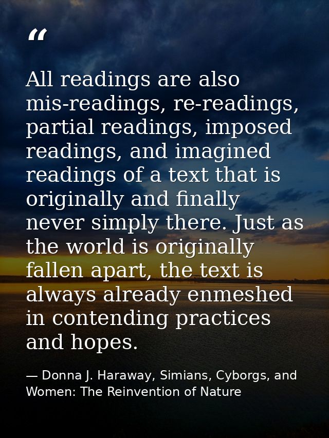 All readings are also mis-readings, re-readings, partial readings, imposed readings, and imagined readings of a text tha — Donna J. Haraway, Simians, Cyborgs, and Women: The Reinvention of Nature