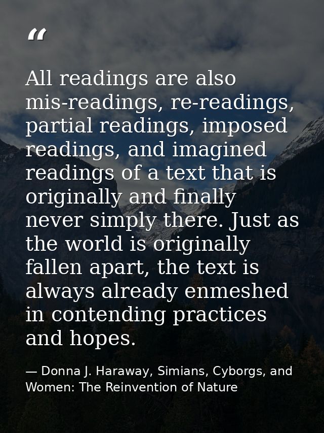 All readings are also mis-readings, re-readings, partial readings, imposed readings, and imagined readings of a text tha — Donna J. Haraway, Simians, Cyborgs, and Women: The Reinvention of Nature