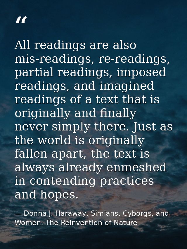 All readings are also mis-readings, re-readings, partial readings, imposed readings, and imagined readings of a text tha — Donna J. Haraway, Simians, Cyborgs, and Women: The Reinvention of Nature