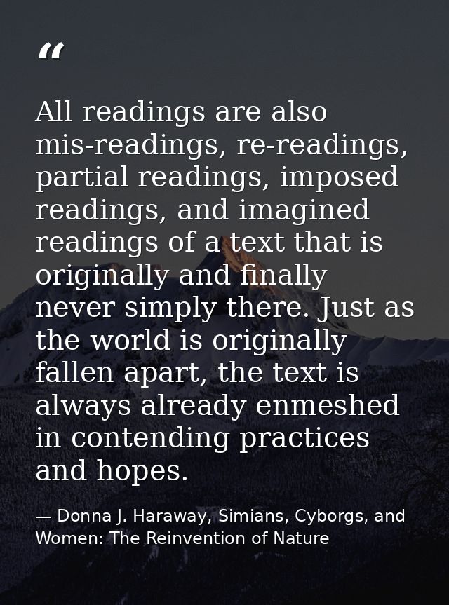 All readings are also mis-readings, re-readings, partial readings, imposed readings, and imagined readings of a text tha — Donna J. Haraway, Simians, Cyborgs, and Women: The Reinvention of Nature