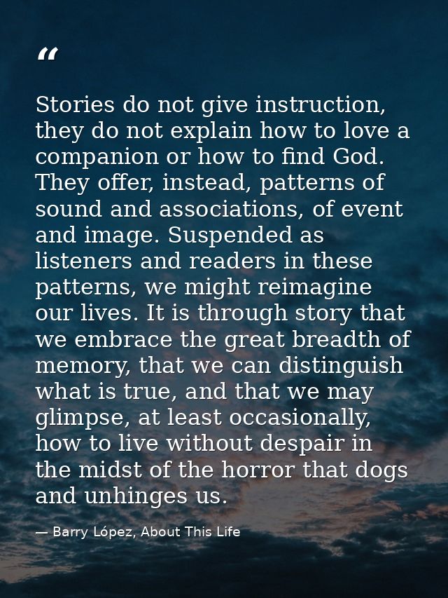 Stories do not give instruction, they do not explain how to love a companion or how to find God. They offer, instead, pa — Barry López, About This Life