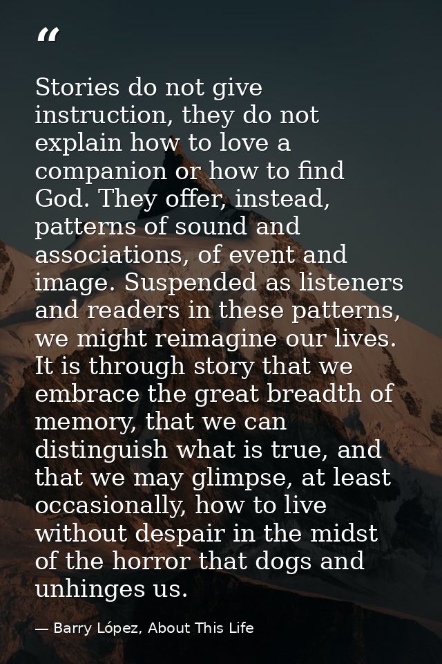 Stories do not give instruction, they do not explain how to love a companion or how to find God. They offer, instead, pa — Barry López, About This Life