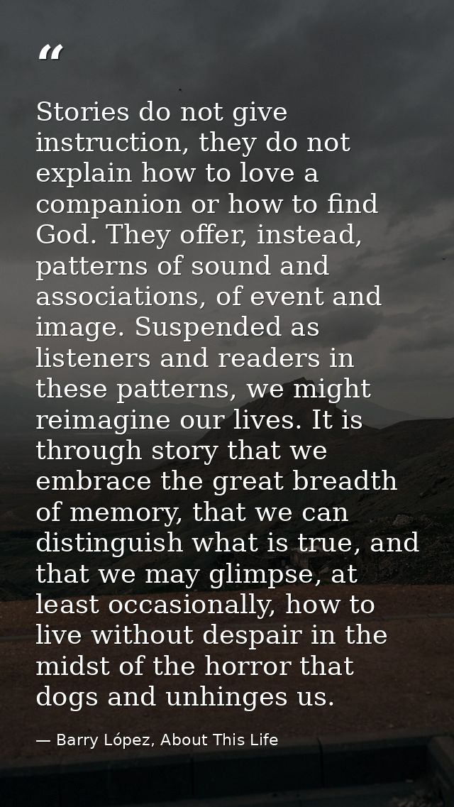 Stories do not give instruction, they do not explain how to love a companion or how to find God. They offer, instead, pa — Barry López, About This Life