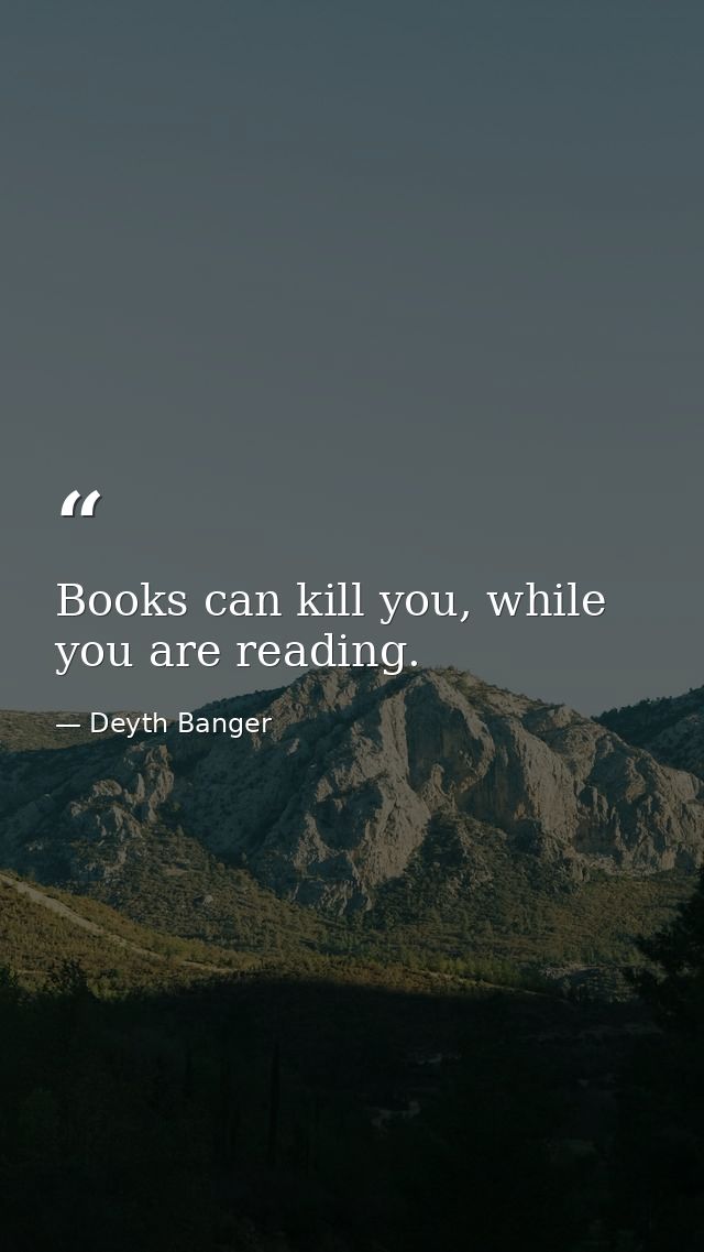 Books can kill you, while you are reading. — Deyth Banger