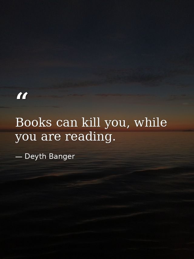 Books can kill you, while you are reading. — Deyth Banger
