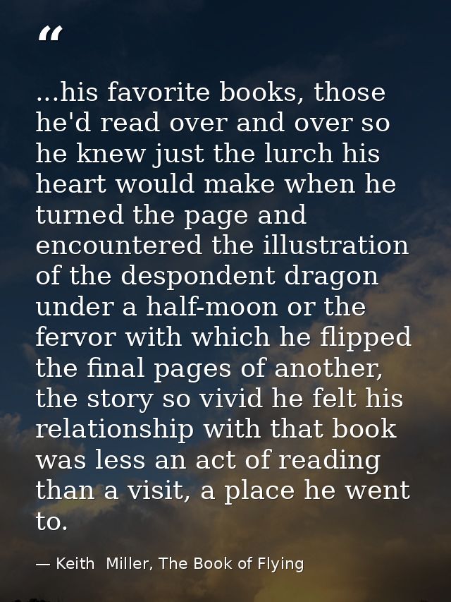 ...his favorite books, those he'd read over and over so he knew just the lurch his heart would make when he turned the p — Keith  Miller, The Book of Flying