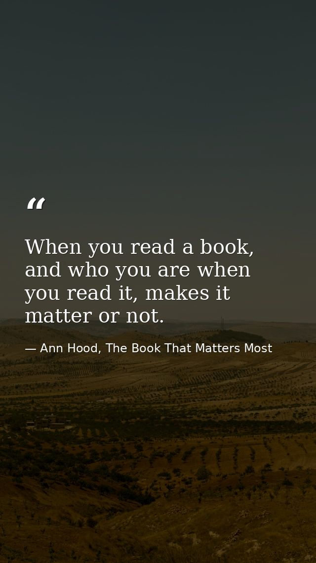 When you read a book, and who you are when you read it, makes it matter or not. — Ann Hood, The Book That Matters Most