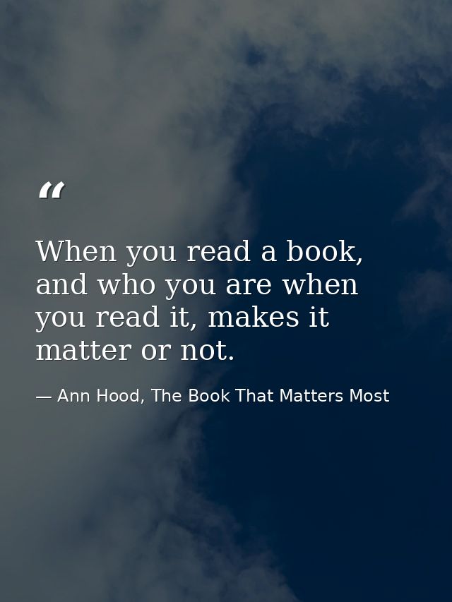 When you read a book, and who you are when you read it, makes it matter or not. — Ann Hood, The Book That Matters Most