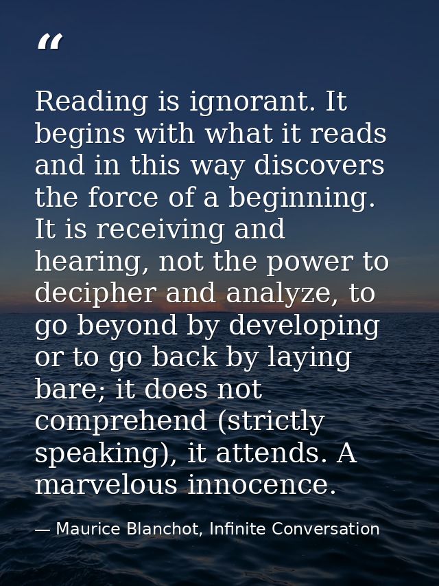 Reading is ignorant. It begins with what it reads and in this way discovers the force of a beginning. It is receiving an — Maurice Blanchot, Infinite Conversation