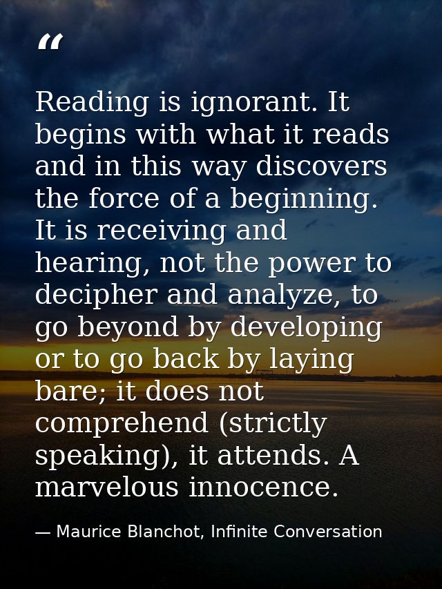 Reading is ignorant. It begins with what it reads and in this way discovers the force of a beginning. It is receiving an — Maurice Blanchot, Infinite Conversation