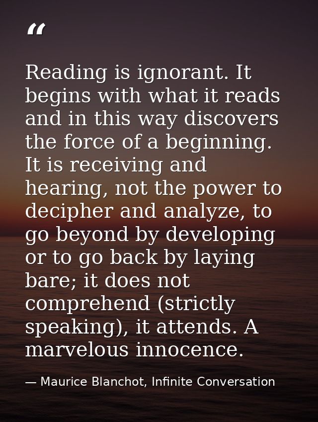 Reading is ignorant. It begins with what it reads and in this way discovers the force of a beginning. It is receiving an — Maurice Blanchot, Infinite Conversation