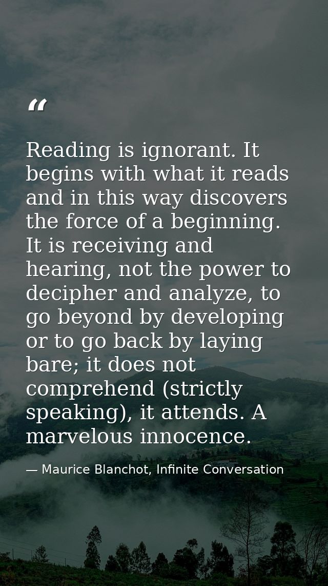 Reading is ignorant. It begins with what it reads and in this way discovers the force of a beginning. It is receiving an — Maurice Blanchot, Infinite Conversation