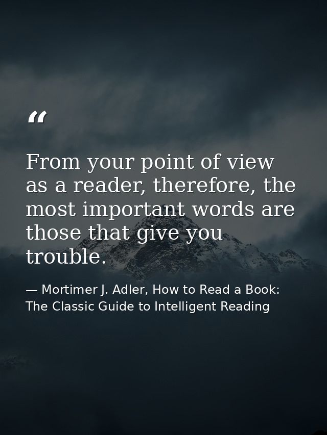 From your point of view as a reader, therefore, the most important words are those that give you trouble. — Mortimer J. Adler, How to Read a Book: The Classic Guide to Intelligent Reading