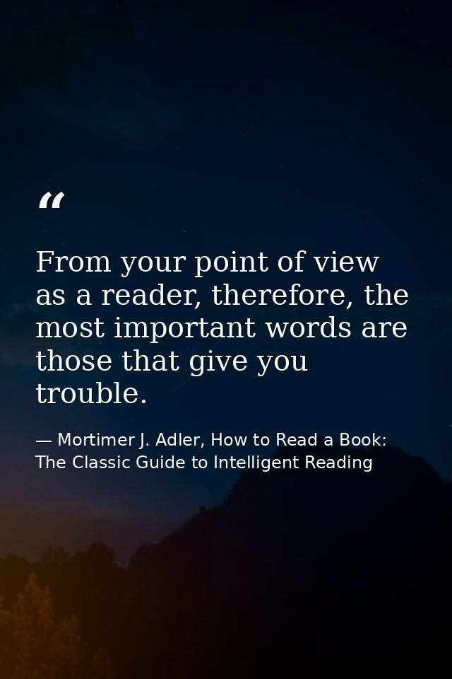 From your point of view as a reader, therefore, the most important words are those that give you trouble. — Mortimer J. Adler, How to Read a Book: The Classic Guide to Intelligent Reading