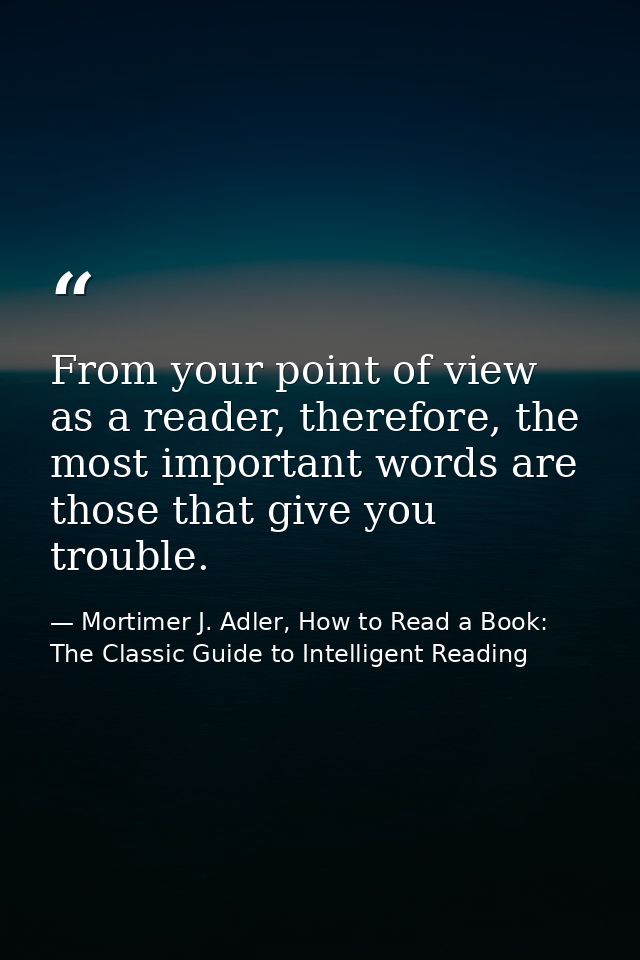 From your point of view as a reader, therefore, the most important words are those that give you trouble. — Mortimer J. Adler, How to Read a Book: The Classic Guide to Intelligent Reading