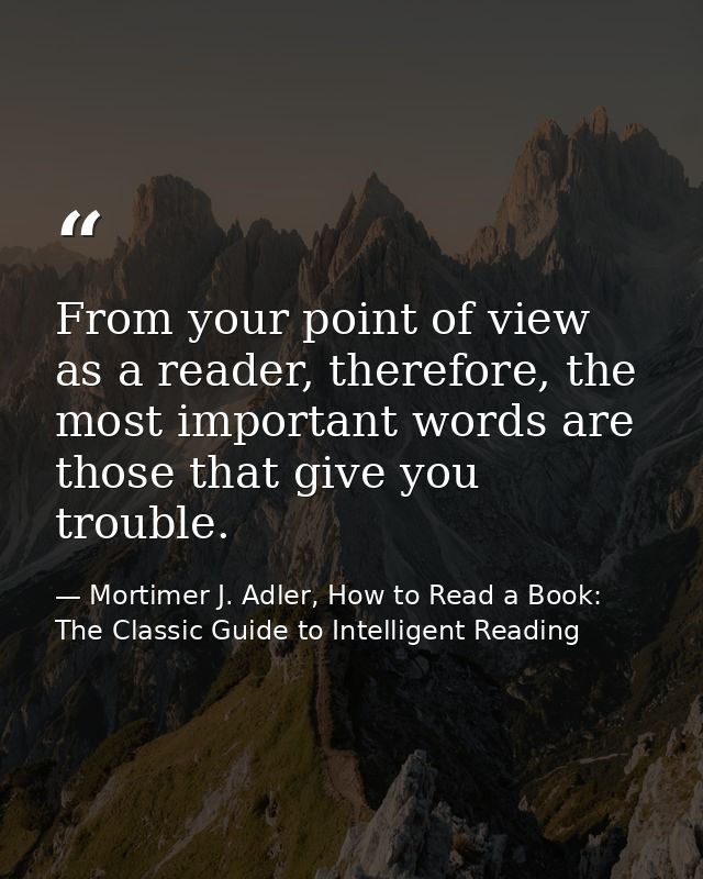 From your point of view as a reader, therefore, the most important words are those that give you trouble. — Mortimer J. Adler, How to Read a Book: The Classic Guide to Intelligent Reading