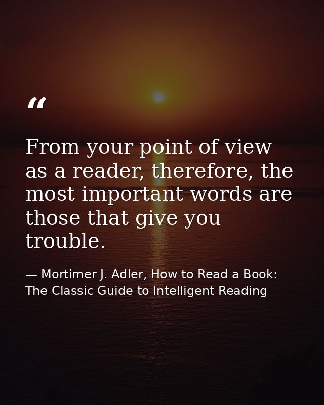 From your point of view as a reader, therefore, the most important words are those that give you trouble. — Mortimer J. Adler, How to Read a Book: The Classic Guide to Intelligent Reading